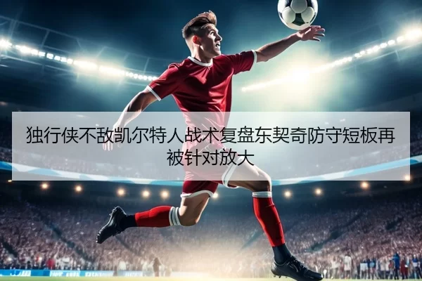 独行侠不敌凯尔特人战术复盘东契奇防守短板再被针对放大